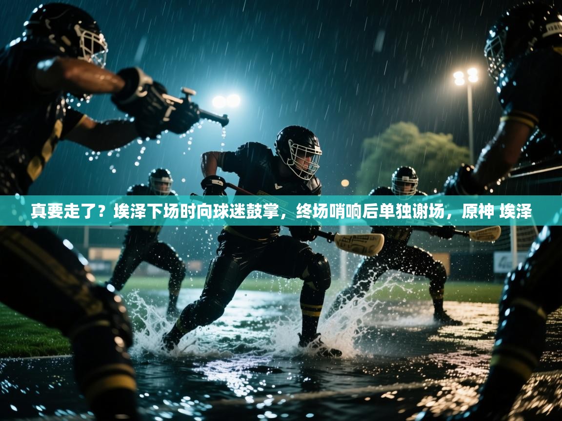 爱游戏平台官网入口-真要走了?埃泽下场时向球迷鼓掌,终场哨响后单独谢场,原神 埃泽 第2张