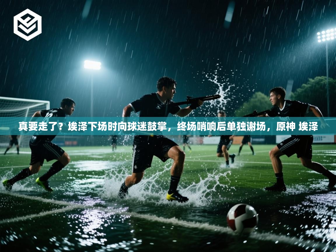 爱游戏平台官网入口-真要走了?埃泽下场时向球迷鼓掌,终场哨响后单独谢场,原神 埃泽 第3张