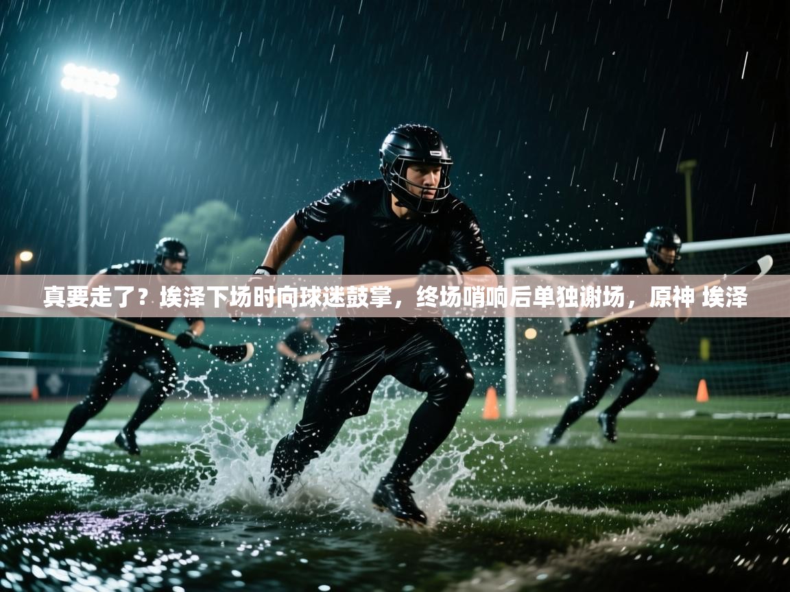 爱游戏平台官网入口-真要走了?埃泽下场时向球迷鼓掌,终场哨响后单独谢场,原神 埃泽 第4张