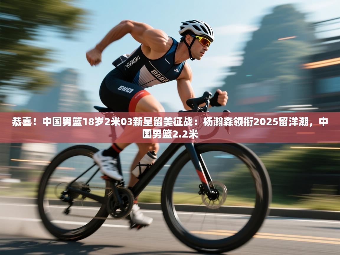 爱游戏体育赛事-恭喜！中国男篮18岁2米03新星留美征战：杨瀚森领衔2025留洋潮，中国男篮2.2米